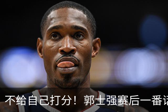 不给自己打分！郭士强赛后一番话引争议，媒体人怒批：有用吗？