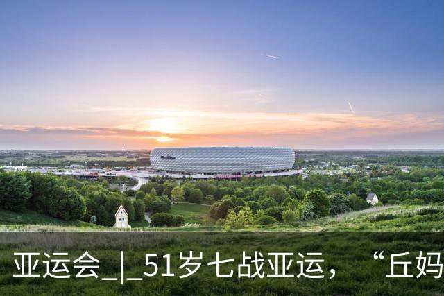 亚运会 | 51岁七战亚运，“丘妈”跳马不止