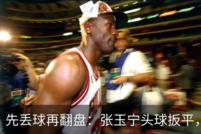 先丢球再翻盘：张玉宁头球扳平，吴曦传射2比1逆转朝鲜