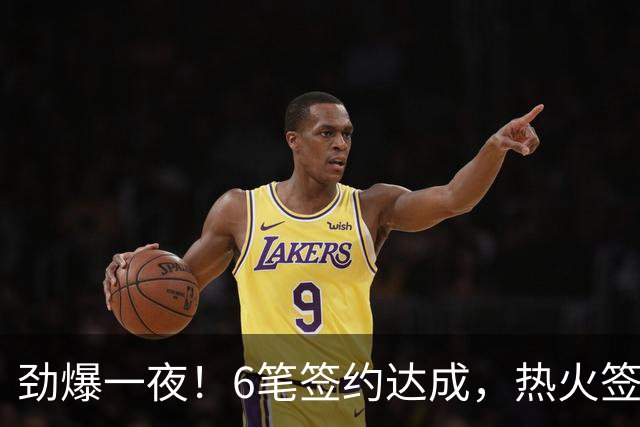 劲爆一夜！6笔签约达成，热火签约暴力扣将，24届13号秀加盟绿军
