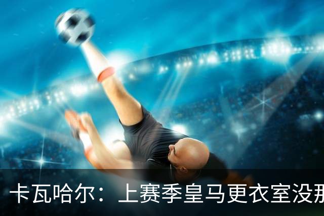 卡瓦哈尔：上赛季皇马更衣室没那么紧张，罗德里转会前问过我情况