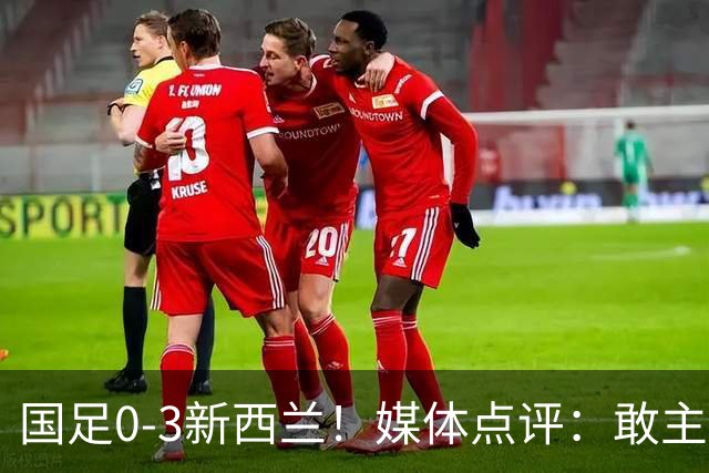 国足0-3新西兰！媒体点评：敢主动进攻，战术存在积极改变