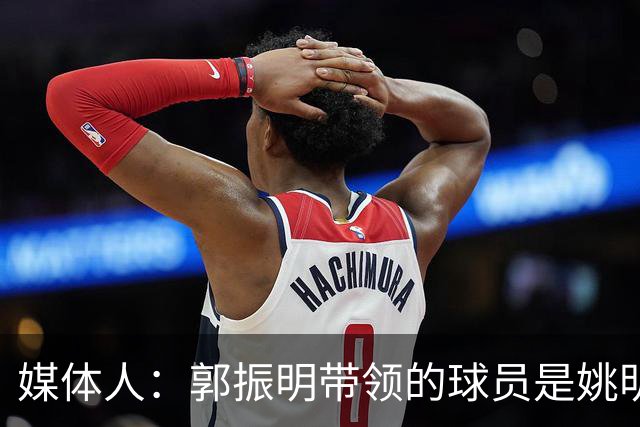 媒体人：郭振明带领的球员是姚明培养的 只怪球员不合理