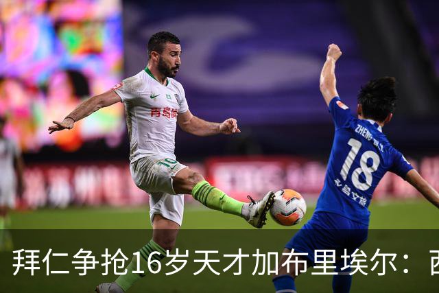 拜仁争抢16岁天才加布里埃尔：西甲双雄竞争与法律漏洞