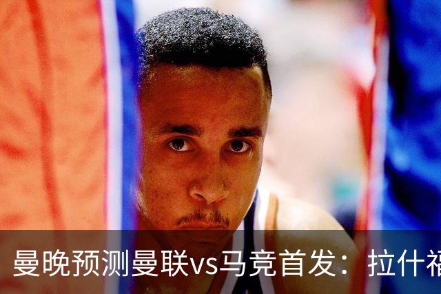 曼晚预测曼联vs马竞首发：拉什福德、巴莱巴出战，达洛特左后卫