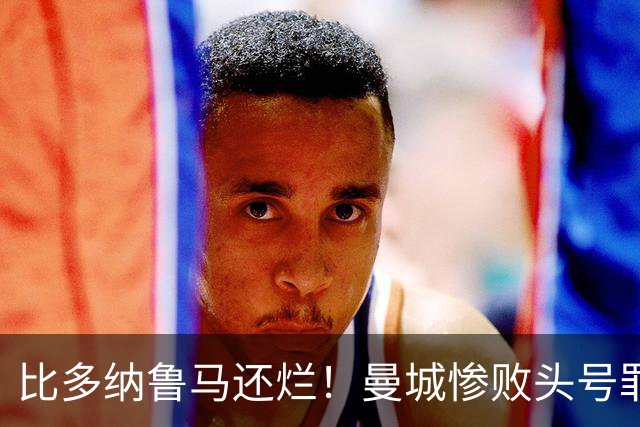 比多纳鲁马还烂！曼城惨败头号罪人！全场灾难级发挥