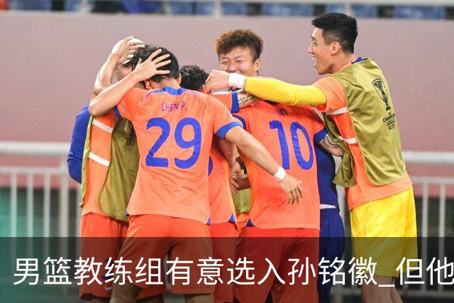 男篮教练组有意选入孙铭徽 但他因伤病缺席