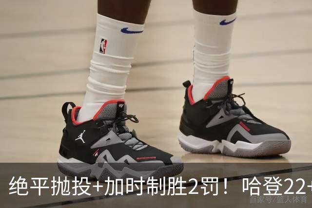 绝平抛投+加时制胜2罚！哈登22+9又成关键先生 37岁质疑声中崛起
