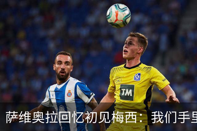 萨维奥拉回忆初见梅西：我们手里握着一个孩子