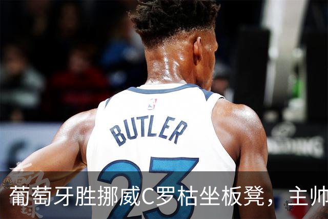 葡萄牙胜挪威C罗枯坐板凳，主帅揭秘：为保护老将体能轮换