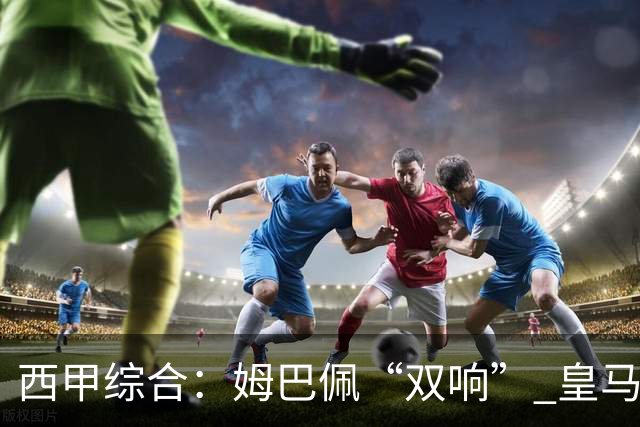 西甲综合：姆巴佩“双响” 皇马大胜塞维利亚重返积分榜前三