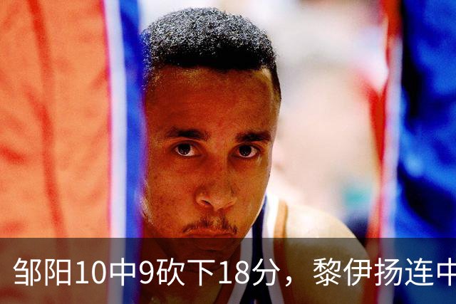 邹阳10中9砍下18分，黎伊扬连中两记三分反超广厦