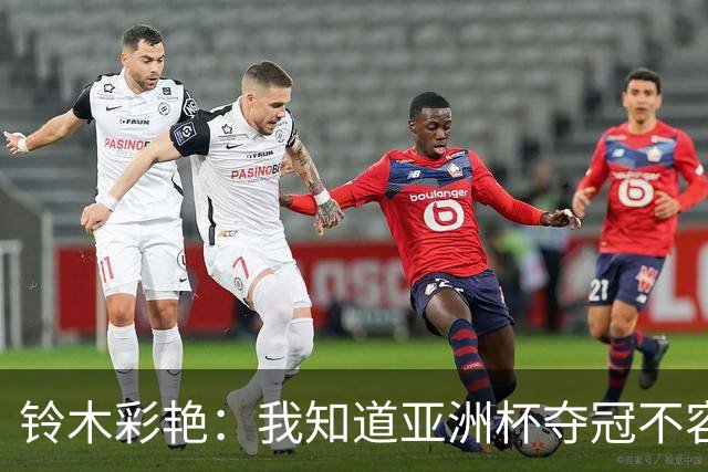 铃木彩艳：我知道亚洲杯夺冠不容易，上届亚洲杯我表现糟糕