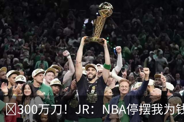 💰300万刀！JR：NBA停摆我为钱远赴CBA 飞速复赛我却被困住了