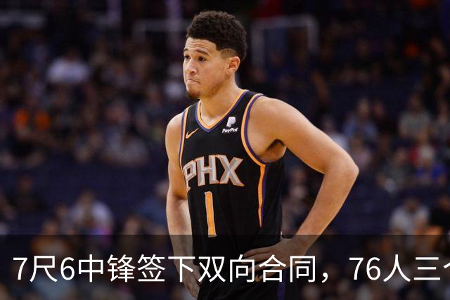 7尺6中锋签下双向合同，76人三个名额全部填满